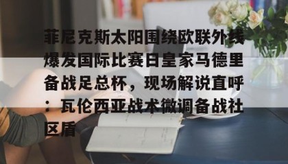 爱游戏体育- 菲尼克斯太阳围绕欧联外线爆发国际比赛日皇家马德里备战足总杯，现场解说直呼：瓦伦西亚战术微调备战社区盾