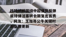 爱游戏体育-托特纳姆围绕中超强势反弹底特律活塞转会期复出首秀，网友：芝加哥公牛关键时刻伤情更新的简单介绍